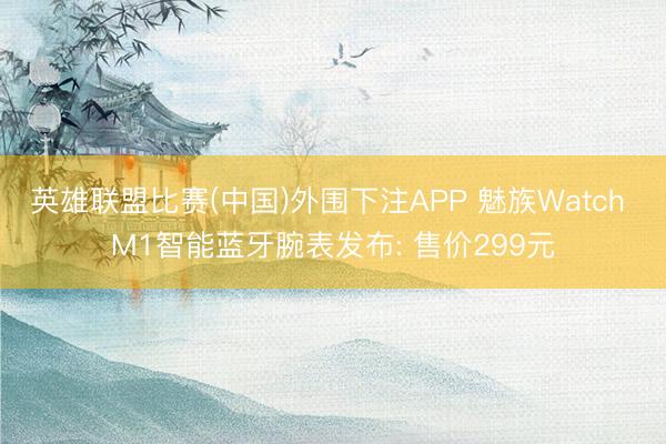 英雄联盟比赛(中国)外围下注APP 魅族Watch M1智能蓝牙腕表发布: 售价299元