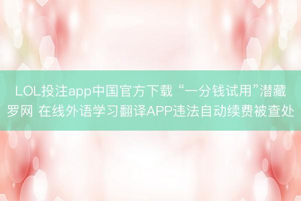 LOL投注app中国官方下载 “一分钱试用”潜藏罗网 在线外语学习翻译APP违法自动续费被查处