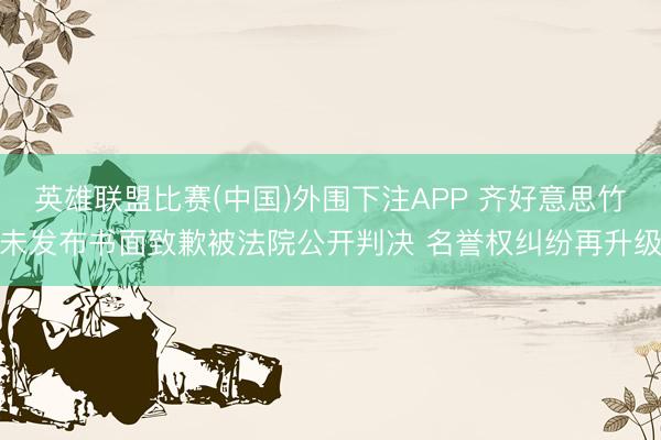 英雄联盟比赛(中国)外围下注APP 齐好意思竹未发布书面致歉被法院公开判决 名誉权纠纷再升级