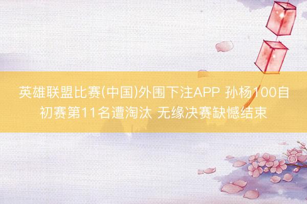 英雄联盟比赛(中国)外围下注APP 孙杨100自初赛第11名遭淘汰 无缘决赛缺憾结束