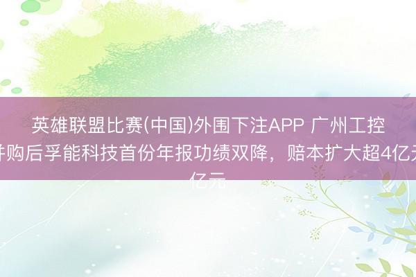 英雄联盟比赛(中国)外围下注APP 广州工控并购后孚能科技首份年报功绩双降，赔本扩大超4亿元
