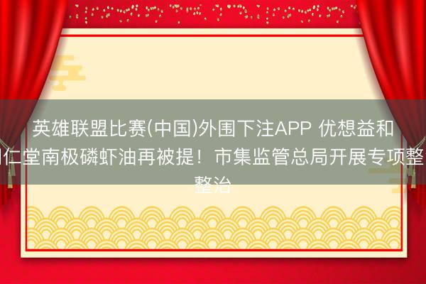 英雄联盟比赛(中国)外围下注APP 优想益和同仁堂南极磷虾油再被提!市集监管总局开展专项整治