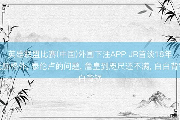 英雄联盟比赛(中国)外围下注APP JR首谈18年无脑格外， 泰伦卢的问题， 詹皇到咫尺还不满， 白白背锅