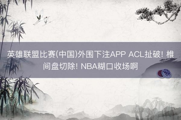 英雄联盟比赛(中国)外围下注APP ACL扯破! 椎间盘切除! NBA糊口收场啊