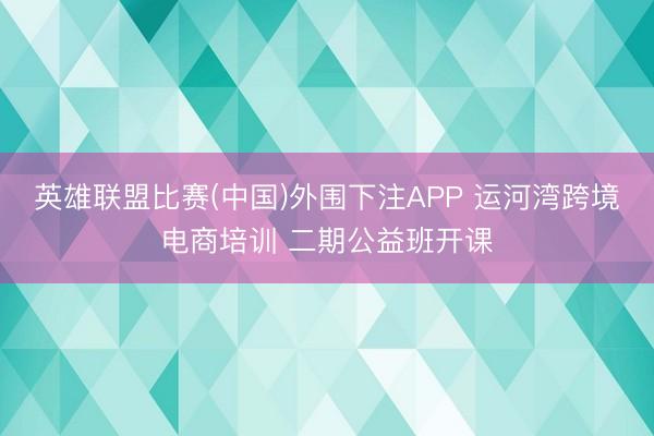 英雄联盟比赛(中国)外围下注APP 运河湾跨境电商培训 二期公益班开课