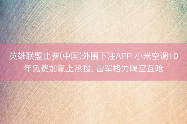 英雄联盟比赛(中国)外围下注APP 小米空调10年免费加氟上热搜， 雷军格力隔空互呛