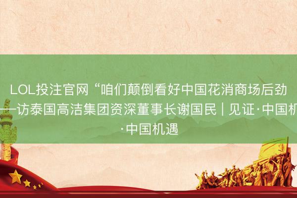 LOL投注官网 “咱们颠倒看好中国花消商场后劲”——访泰国高洁集团资深董事长谢国民 | 见证·中国机遇