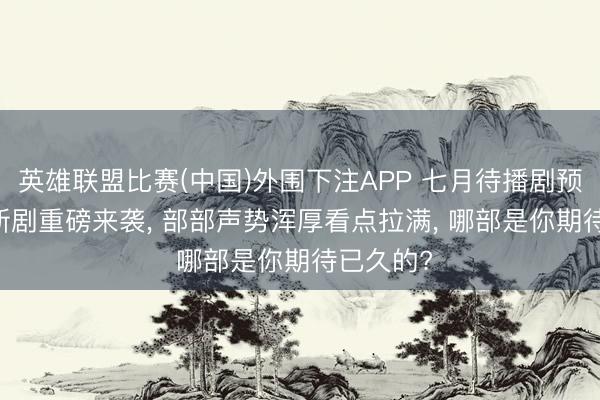 英雄联盟比赛(中国)外围下注APP 七月待播剧预览! 8部新剧重磅来袭, 部部声势浑厚看点拉满, 哪部是你期待已久的?