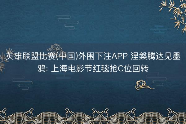 英雄联盟比赛(中国)外围下注APP 涅槃腾达见墨鸦: 上海电影节红毯抢C位回转